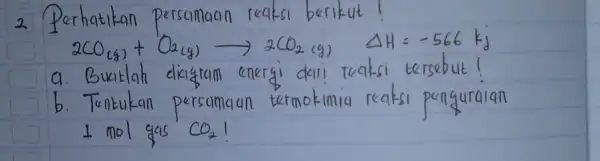 2 Perhatikan persamaan reaksi berikut! [ 2 mathrm(CO)_((mathrm(g)))+mathrm(O)_(2(mathrm(~g))) longrightarrow 2 mathrm(CO)_(2)(mathrm(~g)) Delta mathrm(H)=-566 mathrm(kj) ] a. Buatlah diagram energi dari reaksi tersebut! b. Tentukan