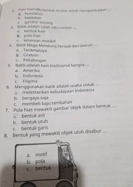 2 Pola bentuk teratur untuk memperlihatkan __ a. keindahan b. kejelekan c. gambar kosong 3. Batik adalah salah satu contoh __ a. bentuk kain