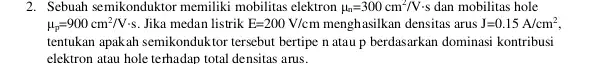 2. Sebuah semikonduktor memiliki mobilitas elektron mu _(n)=300cm^2/Vcdot s dan mobilitas hole mu _(p)=900cm^2/Vcdot s. Jika medan listrik E=200V/cm menghasilkan densitas arus J=0.15A/cm^2, tentukan