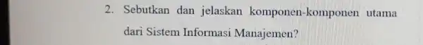 2. Sebutkan dan jelaskan komponen -komponen utama dari Sistem Informasi Manajemen?