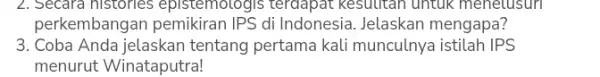 2. Secara histories epistemotogis terdapat Kesulitan untuk menetusun perkembang:di Indonesia. Jelaskan mengapa? 3. Coba Anda jelaskan tentang pertama kali munculnya istilah IPS menurut Winataputra!