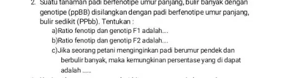 2. Suatu tanaman padi bertenotipe umur panjang,bulir banyak dengan genotipe (ppBB) disilangkan dengan padi berfenotipe umur panjang, bulir sedikit (PPbb). Tentukan: a)Ratio fenotip dan