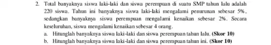 2. Tatal bunyaknya siswa laki-laki dan siswa perempuan di suatu SMP tahun lalu adalah 220 siswa. Tahun ini hanyaknya siswa laki-liki mengalami penurunan sebesar