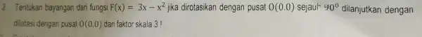 2. Tentukan bayangan dari fungsi F(x)=3x-x^2 jika dirotasikan dengan pusat O(0.0) sejauh 90^circ dilanjutkan dengan dilatasi dengan pusat 0(0.0) dan faktor skala 3!