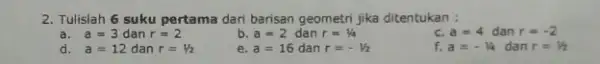 2. Tulislah 6 suku pertama dari barisan geometri jika ditentukan : a. a=3 dan r=2 b. a=2 dan r=1/4 c. a=4 dan r=-2 d.