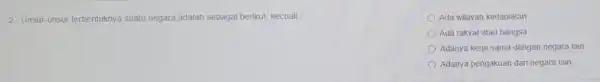 2. Unsur-unsur terbentuknya suatu negara adalah sebagai berikut, kecuali __ Ada wilayah kedaulatan Ada rakyat atau bangsa Adanya kerja sama dengan negara lain Adanya