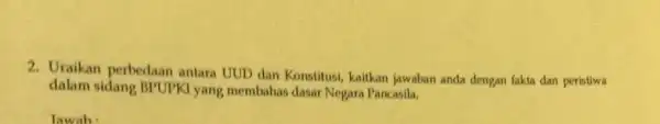 2. Uraikan perbedaan antara UUD dan Konstitusi, kaitkan jawaban anda dengan fakta dan peristiwa dalam sidang BPUPKI yang membahas dasar Negara Pancasila. lawab