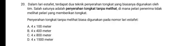 20 . Dalam lari estafet,terdapat dua teknik penyerahan tongkat yang biasanya digunakan oleh tim . Salah satunya adalah penyerahan tongkat tanpa melihat , di