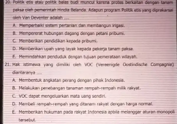 20. Politik etis atau politik balas budi muncut karena protes berkaitan dengan tanam paksa oleh pemerintah Hindia Belanda. Adapun program Politik etis yang diprakarsal