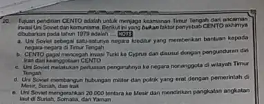 20. Tiguan pendrian CEMTO adalah untuk menjaga keamanan Timur Tengah dari ancaman Uni Sovet dankomunisme. Benkut hijang bukanfaktor penyebab CENTO akhirnya Gbubarkan pada tahun