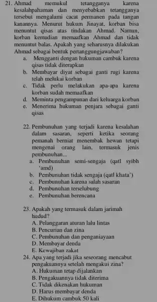 21. Ahmad memukul tetangganya karena kesalahpahaman dan menyebabkan tetangganya tersebut mengalami cacat permanen pada tangan kanannya. Menurut hukum Jinayat, korban bisa menuntut qisas atas