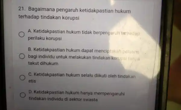 21 . Bagaimana pengaruh ketidakpastian hukum terhadap tindakan korupsi A Ketidakpastian hukum tidak berpengaruh terhadap perilaku korupsi B . Ketidakpastian hukum dapat menciptakan peluang