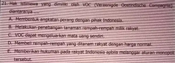 21. Hak-istimewa-yang-dimiliki oleh VOC (Vereenigde - Oostindische Compagnle] diantaranya __ A. Membentuk angkatan perang dengan-pihak Indonesla. B. Melakukan-penebangan tanaman rempah-rempah milik rakyat C. VOC