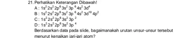 21. Perhatikan Keterangan Dibawah! A 1s^22s^22p^63s^23p^64s^23d^4 B 1s^22s^22p^63s^23p^64s^23d^104p^2 c 1s^22s^22p^63s^23p^2 D 1s^22s^22p^63s^23p^4 Berdasarkan data pada slide , bagaimanakah urutan unsur -unsur tersebut menurut kenaikan