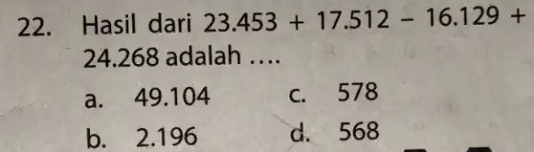 22. Hasil dari 23.453+17.512-16.129+ 24.268 adalah __ a. 49.104 578 b. 2.196 d.568