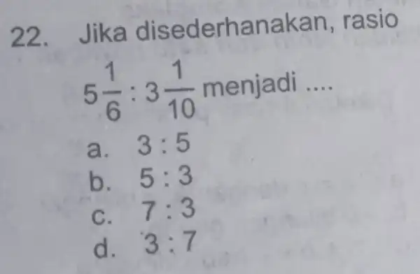 22. Jika disederhan akan, r asio 5(1)/(6):3(1)/(10) me njadi __ a. 3:5 b. 5:3 7:3 d. 3:7