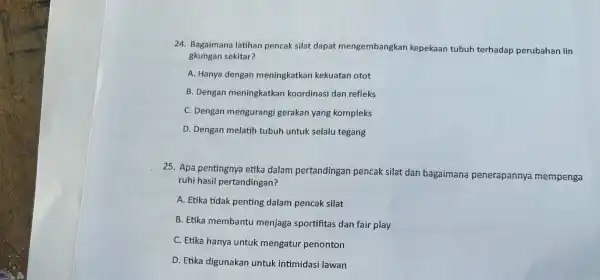 24. Bagaimana latihan pencak silat dapat mengembangkan kepekaan tubuh terhadap perubahan lin gkungan sekitar? A. Hanya dengan meningkatkan kekuatan otot B. Dengan meningkatkan koordinasi