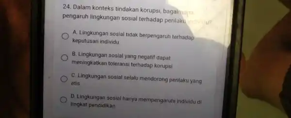 24. Dalam konteks tindakan korupsi bagaimana pengaruh lingkungan sosial terhadap perilaku individu? A. Lingkungan sosial tidak berpengaruh terhadap keputusan individu B. Lingkungan sosial yang