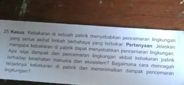 25. Kasus : Kebakaran di sebuah pabrik menyebabkan pencemaran lingkungan yang serius akibat limbah berbahaya yang terbakar.Pertanyaan Jelaskan mengapa kebakaran di pabrik dapat menyebabkan