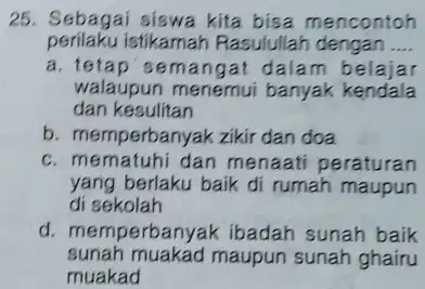 25. Sebagai siswa kita bisa mencontoh perilaku istikamah Rasulullah dengan __ a. tetap'semangat dalam belajar walaupun menemui banyak kendala dan kesulitan b. memperbanyak zikir