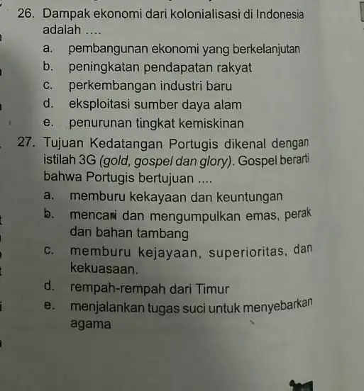 26. Dampak ekonomi dari kolonialisasi di Indonesia adalah __ a. pembangunan ekonomi yang berkelanjutan b. peningkatan pendapatan rakyat c. perkembangan industri baru d. eksploitasi