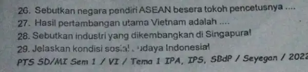 26. Sebutkan negara pendiri ASEAN besera tokoh pencetusnya __ 27. Hasil pertambangan utama Vietnam adalah __ 28. Sebutkan industri yang dikembangkan di Singapura! 29.