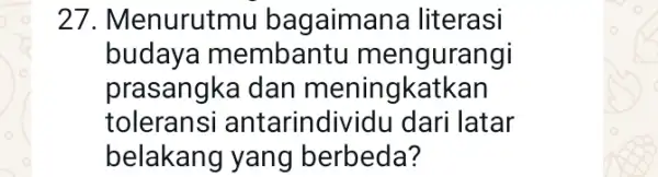 27. Menurutmu bagaiman la literasi budaya membantu mengurangi prasangka dan meningkatkan toleransi antarindividu dari latar belakang yang berbeda?