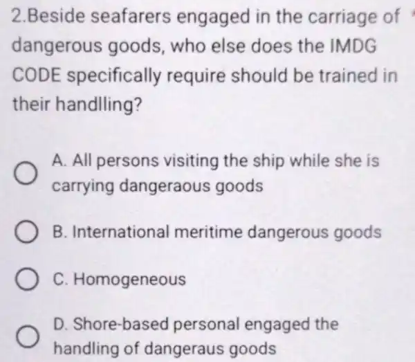 2.Beside seafarers engaged in the carriage of dangerous goods, who else does the IMDG CODE specifically require should be trained in their handlling? A.