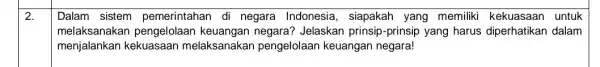 2. Dalam sistem pemerintahan di negara Indonesia , siapakah yang memiliki kekuasaan untuk melaksanakan pengelolaan keuangan negara? Jelaskan prinsip -prinsip yang harus diperhatikan dalam