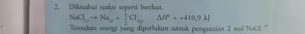 2.Diketahui reaksi seperti berikut. NaCl_((s))arrow Na_((s))+(1)/(2)Cl_(2(g)) Delta H^circ =+410,9kJ Tentukan energi yang diperlukan untuk penguraian 2 mol NaCl! V