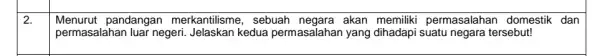 2. Menurut pandangan merkantilisme , sebuah negara akan memiliki permasalahan domestik dan permasalahan luar negeri . Jelaskan kedua permasalahan yang dihadapi suatu negara tersebut!