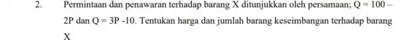 2. Permintaan dan penawaran terhadap barang X ditunjukkan oleh persamaan; Q=100- 2P dan Q=3P-10 Tentukan harga dan jumlah barang keseimbangan terhadap barang