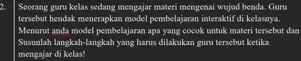 2. Seorang guru kelas sedang mengajar materi mengenai wujud benda. Guru tersebut hendak menerapkan model pembelajaran interaktif di kelasnya. Menurut anda model pembelajaran apa