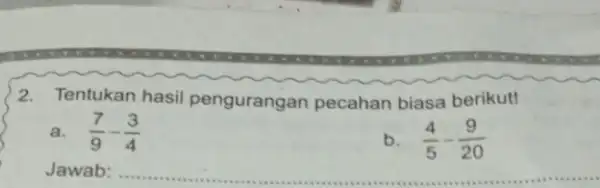 2.Tentukan hasil pengurangan pecahan biasa berikut! a. (7)/(9)-(3)/(4) (4)/(5)-(9)/(20) Jawab: __