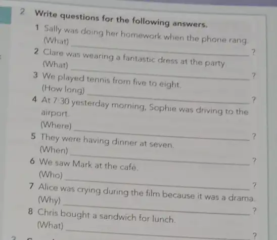 2 Write questions for the following answers. 1 Sally was doing her homework when the phone rang. (What) __ ? Clare (What) __ ?