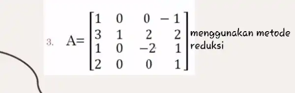 3. A=[} 1&0&0&-1 3&1&2&2 1&0&-2&1 2&0&0&1 ] menggunakan metode reduksi