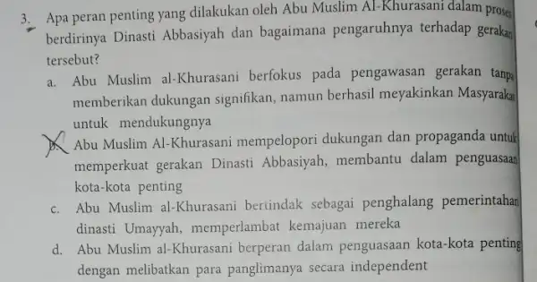 3. Apa peran penting yang dilakukan oleh Abu Muslim Al-Khurasani dalam prose- berdirinya Dinasti Abbasiyah dan bagaimana pengaruhnya terhadap gerakan tersebut? a. Abu Muslim