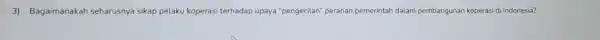 3) Bagaimanakah seharusnya sikap pelaku koperasi terhadap upaya "pengecilan" peranan pemerintah dalam pembangunan koperasi di Indonesia?