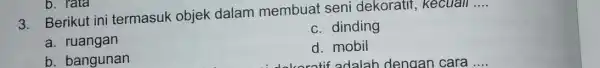 3. Berikut ini termasuk objek dalam membuat seni dekoratif , kecuall __ c. dinding a. ruangan d. mobil idekoratif adalah dengan cara b. bangunan