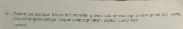 3. Dalam penciptaan karya tari memiliki prinsip ada kesesuaian antara gerak tari yang dikembangkan dengan iringan yang digunakan. Berikan contohnya! Jawab: