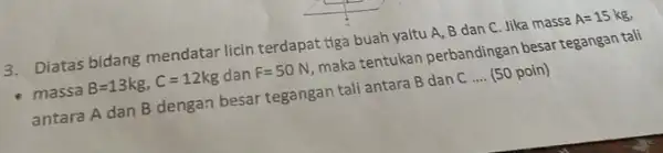 3. Diatas bidang mendatar licin terdapat tiga buah yaitu A, B dan C. Jika massa A=15kg, - massa B=13kg,C=12kg dan F=50N maka tentukan perbandingan