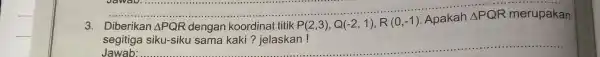 3. Diberikan Delta PQR dengan koordinat titik P(2,3),Q(-2,1),R(0,-1) Apakah Delta PQR merupakan segitiga siku-siku sama kaki?jelaskan! __