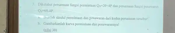 3 . Diketahui persamaan fungsi permintaan Q_(D)=20+4P dan persamaan fungsi penawaran Q_(s)=60-4P a . Buatlah skedul permintaan dan penawaran dari kedua persamaan tersebut! b