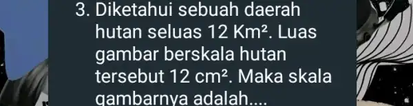 3. Diketahui sebuah daerah hutan seluas 12Km^2 . Luas gambar berskala hutan tersebut 12cm^2 . Maka skala gambarnya adalah __