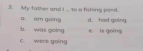 3. My father and I __ to a fishing pond. a. am going d. had going b.was going e. is going c. were going