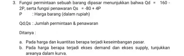 3. Fungsi permintaan sebuah barang dipasar menunjukkan bahwa Qd=160- 2P, serta fungsi penawaran Qs=-80+4P : Harga barang (dalam rupiah) Qd,Qs : Jumlah permintaan &penawaran