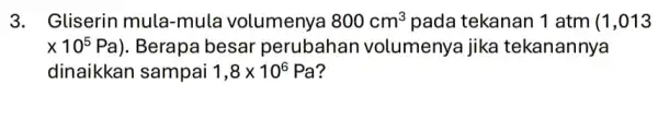 3. Gliserin mula-mula volumenya 800cm^3 pada tekanan 1 atm (1,013 times 10^5Pa) . Berapa besar perubahan volumenya jika tekanannya dinaikkan sampai 1,8times 10^6 Pa?