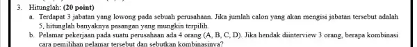 3. Hitunglah: (20 point) a. Terdapat 3 jabatan yang lowong pada sebuah perusahaan. Jika jumlah calon yang akan mengisi jabatan tersebut adalah 5, hitunglah