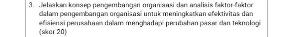 3. Jelaskan konsep pengembangan organisasi dan analisis faktor-faktor dalam pengembangan untuk meningkatkan efektivitas dan efisiensi perusahaan dalam menghadapi perubahan pasar dan teknologi (skor 20)