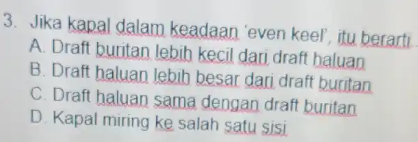 3. Jika kapal dalam keadaan even keel , itu berarti. A. Draft buritan lebih kecil dari draft haluan B. Draft haluan lebih besar dari